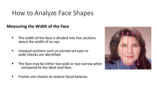 How to Analyze Face Shapes
Measuring the Width of the Face
 The width of the face is divided into five sections
about the width of an eye
 Unequal sections such as narrow set eyes or
wide cheeks are identified.
 The face may be either too wide or too narrow when
compared to the ideal oval face.
 Frames are chosen to restore facial balance.
 