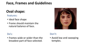 Face, Frames and Guidelines
Oval shape:
Features:
• Ideal face shape
• Frame should maintain the
natural balance of face.
Do’s:
• Frames wide or wider than the
broadest part of face selected.
Don’t:
• Avoid low and swooping
temples.
 