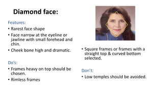 Diamond face:
Features:
• Rarest face shape
• Face narrow at the eyeline or
jawline with small forehead and
chin.
• Cheek bone high and dramatic.
Do’s:
• Frames heavy on top should be
chosen.
• Rimless frames
• Square frames or frames with a
straight top & curved bottom
selected.
Don’t:
• Low temples should be avoided.
 