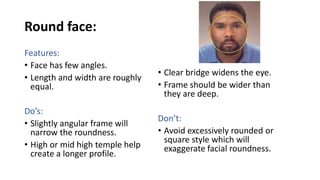 Round face:
Features:
• Face has few angles.
• Length and width are roughly
equal.
Do’s:
• Slightly angular frame will
narrow the roundness.
• High or mid high temple help
create a longer profile.
• Clear bridge widens the eye.
• Frame should be wider than
they are deep.
Don’t:
• Avoid excessively rounded or
square style which will
exaggerate facial roundness.
 