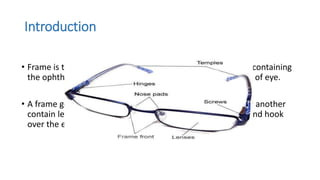 Introduction
• Frame is that portion of the spectacle that holds the lenses containing
the ophthalmic prescription in their proper position in front of eye.
• A frame generally consist of the front , which in one form or another
contain lenses, and the temples, which attach to the front and hook
over the ears to help hold the spectacles in place.
 