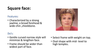 Square face:
Features:
• Characterized by a strong
jawline, a broad forehead &
wide chin ,cheekbone.
Do’s:
• Gentle curved narrow style will
minimize & lengthen face.
• Frame should be wider than
widest part of face.
• Select frame with weight on top.
• Oval shape with mid- level to
high temples.
 