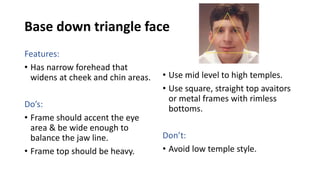 Base down triangle face
Features:
• Has narrow forehead that
widens at cheek and chin areas.
Do’s:
• Frame should accent the eye
area & be wide enough to
balance the jaw line.
• Frame top should be heavy.
• Use mid level to high temples.
• Use square, straight top avaitors
or metal frames with rimless
bottoms.
Don’t:
• Avoid low temple style.
 