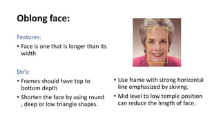 Oblong face:
Features:
• Face is one that is longer than its
width
Do’s:
• Frames should have top to
bottom depth
• Shorten the face by using round
, deep or low triangle shapes.
• Use frame with strong horizontal
line emphasized by skiving.
• Mid level to low temple position
can reduce the length of face.
 