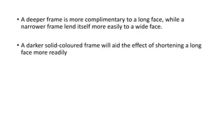 • A deeper frame is more complimentary to a long face, while a
narrower frame lend itself more easily to a wide face.
• A darker solid-coloured frame will aid the effect of shortening a long
face more readily
 