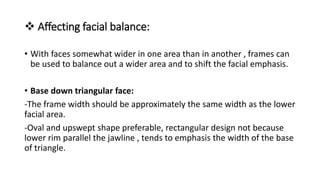  Affecting facial balance:
• With faces somewhat wider in one area than in another , frames can
be used to balance out a wider area and to shift the facial emphasis.
• Base down triangular face:
-The frame width should be approximately the same width as the lower
facial area.
-Oval and upswept shape preferable, rectangular design not because
lower rim parallel the jawline , tends to emphasis the width of the base
of triangle.
 