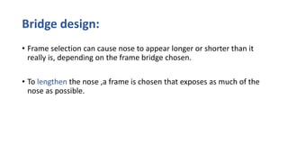 Bridge design:
• Frame selection can cause nose to appear longer or shorter than it
really is, depending on the frame bridge chosen.
• To lengthen the nose ,a frame is chosen that exposes as much of the
nose as possible.
 