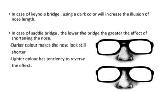 • In case of keyhole bridge , using a dark color will increase the illusion of
nose length.
• In case of saddle bridge , the lower the bridge the greater the effect of
shortening the nose.
-Darker colour makes the nose look still
shorter
-Lighter colour has tendency to reverse
the effect.
 
