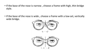 • If the base of the nose is narrow , choose a frame with high, thin bridge
style.
• If the base of the nose is wide , choose a frame with a low-set, vertically
wide bridge.
 