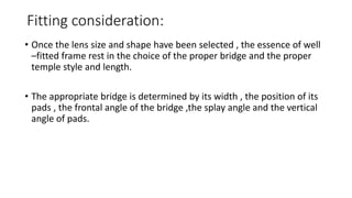 Fitting consideration:
• Once the lens size and shape have been selected , the essence of well
–fitted frame rest in the choice of the proper bridge and the proper
temple style and length.
• The appropriate bridge is determined by its width , the position of its
pads , the frontal angle of the bridge ,the splay angle and the vertical
angle of pads.
 
