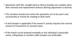 • Spectacles with flat, straight back or library temples are suitable when
their removal and replacement without altering adjustment is desired.
• This situation would arise when the spectacles are to be worn only
occasionally or mainly for reading or desk work.
• A skull temple is applicable if the wearer’s activity requires the normal
amount of movement or constant wear.
• If the head is to be lowered markedly or the individual is physically
active, riding bows or comfort cable temples are preferable.
 