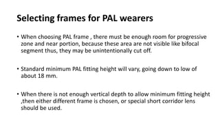 Selecting frames for PAL wearers
• When choosing PAL frame , there must be enough room for progressive
zone and near portion, because these area are not visible like bifocal
segment thus, they may be unintentionally cut off.
• Standard minimum PAL fitting height will vary, going down to low of
about 18 mm.
• When there is not enough vertical depth to allow minimum fitting height
,then either different frame is chosen, or special short corridor lens
should be used.
 