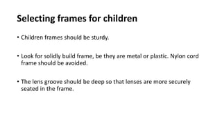Selecting frames for children
• Children frames should be sturdy.
• Look for solidly build frame, be they are metal or plastic. Nylon cord
frame should be avoided.
• The lens groove should be deep so that lenses are more securely
seated in the frame.
 