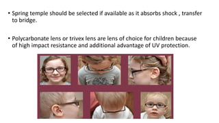 • Spring temple should be selected if available as it absorbs shock , transfer
to bridge.
• Polycarbonate lens or trivex lens are lens of choice for children because
of high impact resistance and additional advantage of UV protection.
 