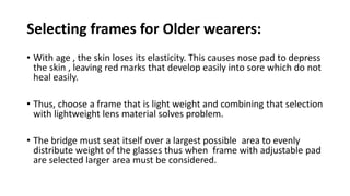Selecting frames for Older wearers:
• With age , the skin loses its elasticity. This causes nose pad to depress
the skin , leaving red marks that develop easily into sore which do not
heal easily.
• Thus, choose a frame that is light weight and combining that selection
with lightweight lens material solves problem.
• The bridge must seat itself over a largest possible area to evenly
distribute weight of the glasses thus when frame with adjustable pad
are selected larger area must be considered.
 