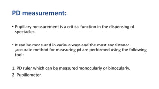 PD measurement:
• Pupillary measurement is a critical function in the dispensing of
spectacles.
• It can be measured in various ways and the most consistance
,accurate method for measuring pd are performed using the following
tool:
1. PD ruler which can be measured monocularly or binocularly.
2. Pupillometer.
 