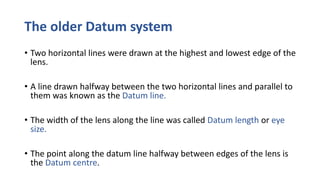 The older Datum system
• Two horizontal lines were drawn at the highest and lowest edge of the
lens.
• A line drawn halfway between the two horizontal lines and parallel to
them was known as the Datum line.
• The width of the lens along the line was called Datum length or eye
size.
• The point along the datum line halfway between edges of the lens is
the Datum centre.
 