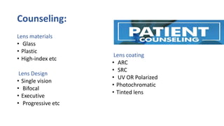 Counseling:
Lens materials
• Glass
• Plastic
• High-index etc
Lens Design
• Single vision
• Bifocal
• Executive
• Progressive etc
Lens coating
• ARC
• SRC
• UV OR Polarized
• Photochromatic
• Tinted lens
 