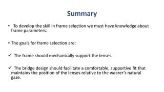 Summary
• To develop the skill in frame selection we must have knowledge about
frame parameters.
• The goals for frame selection are:
 The frame should mechanically support the lenses.
 The bridge design should facilitate a comfortable, supportive fit that
maintains the position of the lenses relative to the wearer’s natural
gaze.
 