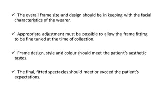  The overall frame size and design should be in keeping with the facial
characteristics of the wearer.
 Appropriate adjustment must be possible to allow the frame fitting
to be fine tuned at the time of collection.
 Frame design, style and colour should meet the patient’s aesthetic
tastes.
 The final, fitted spectacles should meet or exceed the patient’s
expectations.
 
