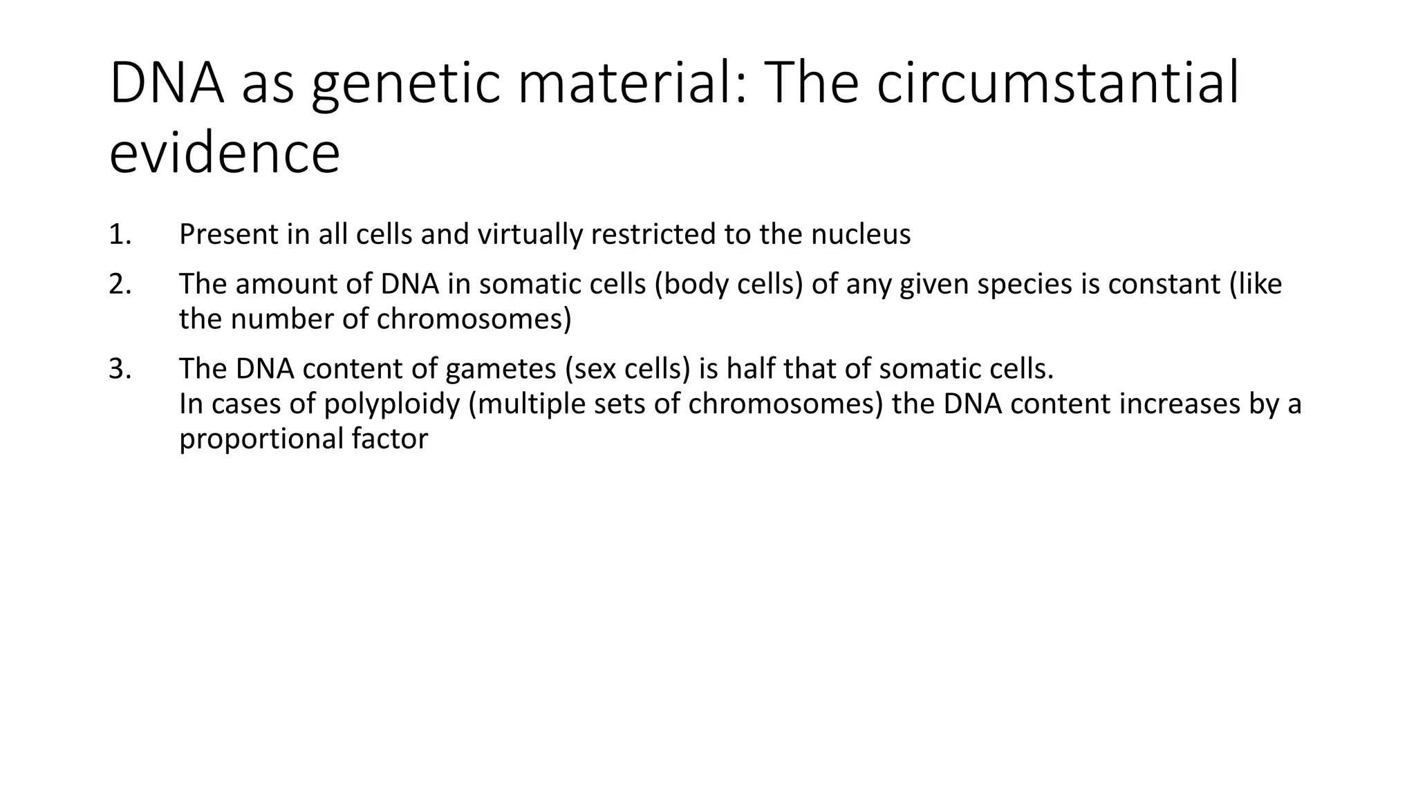 DNA as genetic material: The circumstantial
evidence
1. Present in all cells and virtually restricted to the nucleus
2. The amount of DNA in somatic cells (body cells) of any given species is constant (like
the number of chromosomes)
3. The DNA content of gametes (sex cells) is half that of somatic cells.
In cases of polyploidy (multiple sets of chromosomes) the DNA content increases by a
proportional factor
 