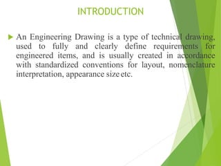 INTRODUCTION
 An Engineering Drawing is a type of technical drawing,
used to fully and clearly define requirements for
engineered items, and is usually created in accordance
with standardized conventions for layout, nomenclature
interpretation, appearance sizeetc.
 