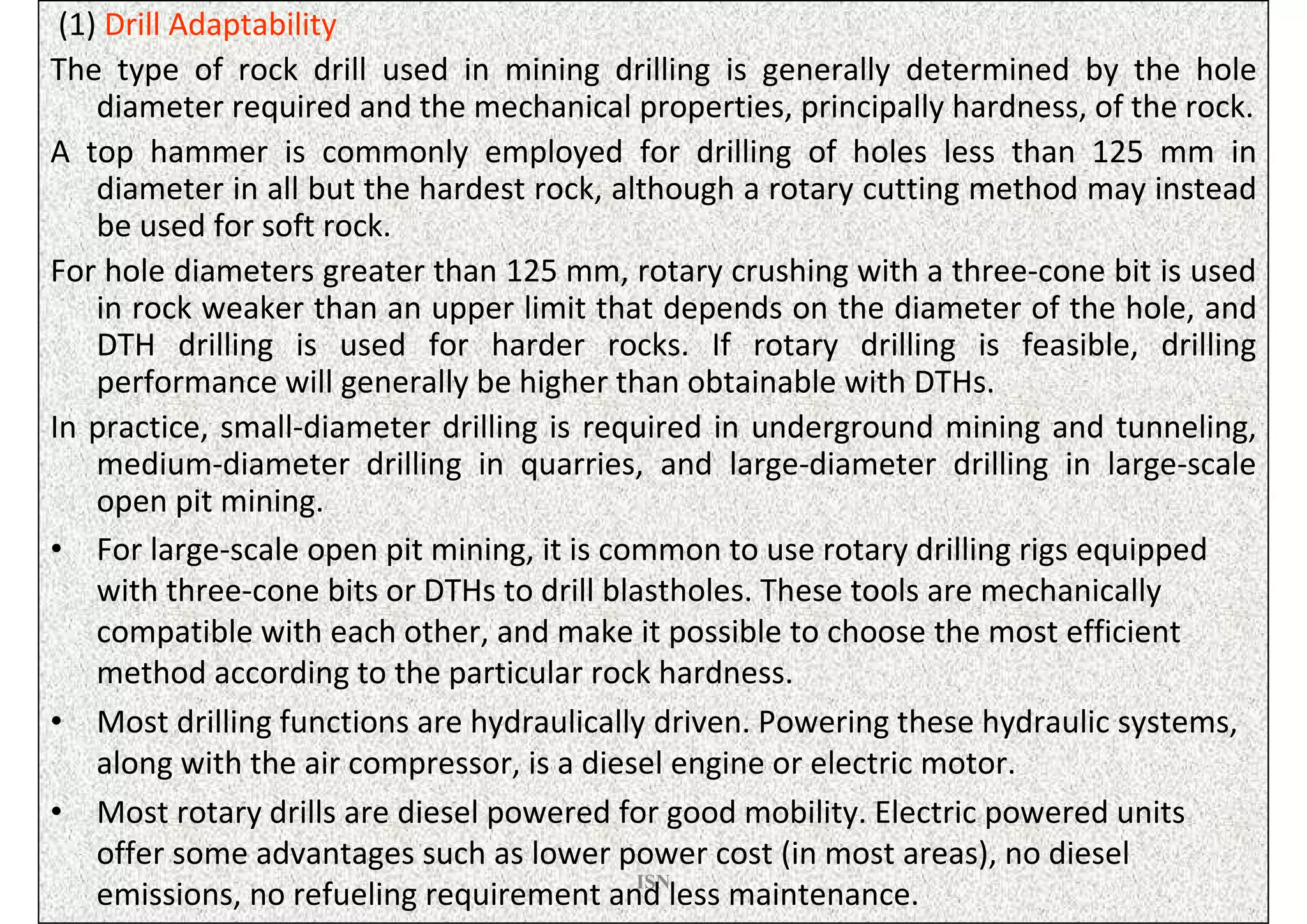 (1) Drill Adaptability
The type of rock drill used in mining drilling is generally determined by the hole
    diameter required and the mechanical properties, principally hardness, of the rock.
A top hammer is commonly employed for drilling of holes less than 125 mm in
    diameter in all but the hardest rock, although a rotary cutting method may instead
    be used for soft rock.
For hole diameters greater than 125 mm, rotary crushing with a three-cone bit is used
    in rock weaker than an upper limit that depends on the diameter of the hole, and
    DTH drilling is used for harder rocks. If rotary drilling is feasible, drilling
    performance will generally be higher than obtainable with DTHs.
In practice, small-diameter drilling is required in underground mining and tunneling,
    medium-diameter drilling in quarries, and large-diameter drilling in large-scale
    open pit mining.
• For large-scale open pit mining, it is common to use rotary drilling rigs equipped
    with three-cone bits or DTHs to drill blastholes. These tools are mechanically
    compatible with each other, and make it possible to choose the most efficient
    method according to the particular rock hardness.
• Most drilling functions are hydraulically driven. Powering these hydraulic systems,
    along with the air compressor, is a diesel engine or electric motor.
• Most rotary drills are diesel powered for good mobility. Electric powered units
    offer some advantages such as lower power cost (in most areas), no diesel
                                             ISN
    emissions, no refueling requirement and less maintenance.
 