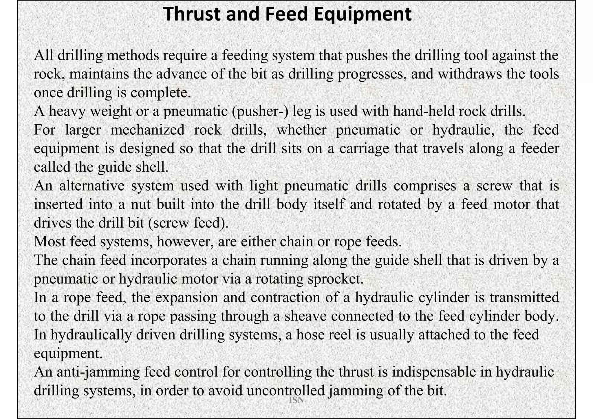 Thrust and Feed Equipment
All drilling methods require a feeding system that pushes the drilling tool against the
rock, maintains the advance of the bit as drilling progresses, and withdraws the tools
once drilling is complete.
A heavy weight or a pneumatic (pusher-) leg is used with hand-held rock drills.
For larger mechanized rock drills, whether pneumatic or hydraulic, the feed
equipment is designed so that the drill sits on a carriage that travels along a feeder
called the guide shell.
An alternative system used with light pneumatic drills comprises a screw that is
inserted into a nut built into the drill body itself and rotated by a feed motor that
drives the drill bit (screw feed).
Most feed systems, however, are either chain or rope feeds.
The chain feed incorporates a chain running along the guide shell that is driven by a
pneumatic or hydraulic motor via a rotating sprocket.
In a rope feed, the expansion and contraction of a hydraulic cylinder is transmitted
to the drill via a rope passing through a sheave connected to the feed cylinder body.
In hydraulically driven drilling systems, a hose reel is usually attached to the feed
equipment.
An anti-jamming feed control for controlling the thrust is indispensable in hydraulic
drilling systems, in order to avoid uncontrolled jamming of the bit.
                                           ISN
 