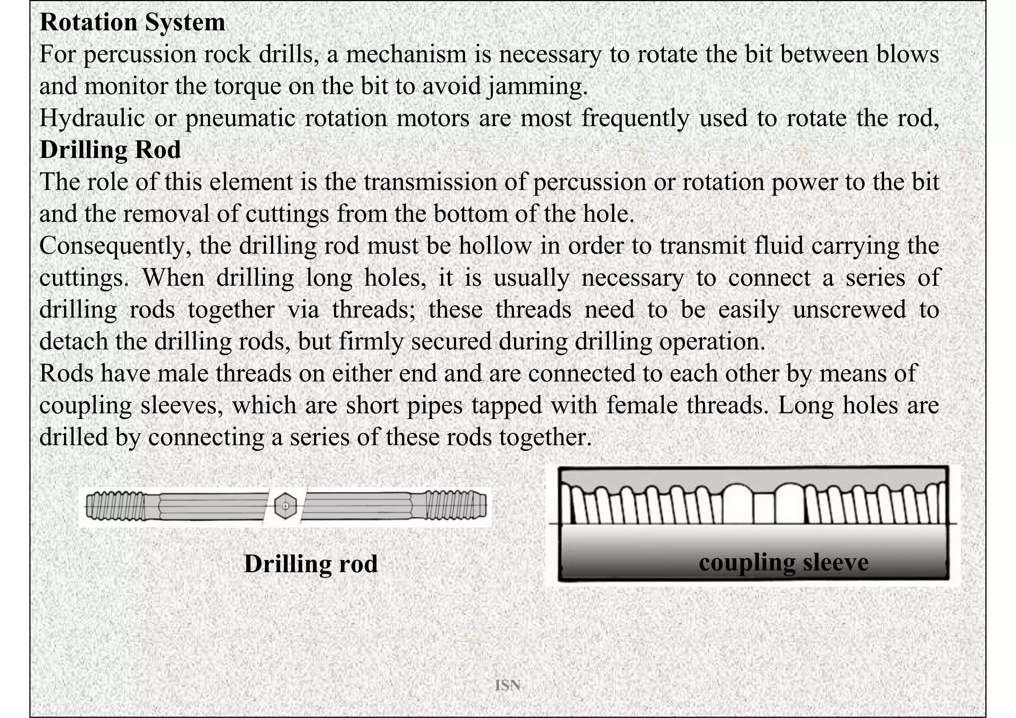 Rotation System
For percussion rock drills, a mechanism is necessary to rotate the bit between blows
and monitor the torque on the bit to avoid jamming.
Hydraulic or pneumatic rotation motors are most frequently used to rotate the rod,
Drilling Rod
The role of this element is the transmission of percussion or rotation power to the bit
and the removal of cuttings from the bottom of the hole.
Consequently, the drilling rod must be hollow in order to transmit fluid carrying the
cuttings. When drilling long holes, it is usually necessary to connect a series of
drilling rods together via threads; these threads need to be easily unscrewed to
detach the drilling rods, but firmly secured during drilling operation.
Rods have male threads on either end and are connected to each other by means of
coupling sleeves, which are short pipes tapped with female threads. Long holes are
drilled by connecting a series of these rods together.



                   Drilling rod                                coupling sleeve



                                            ISN
 
