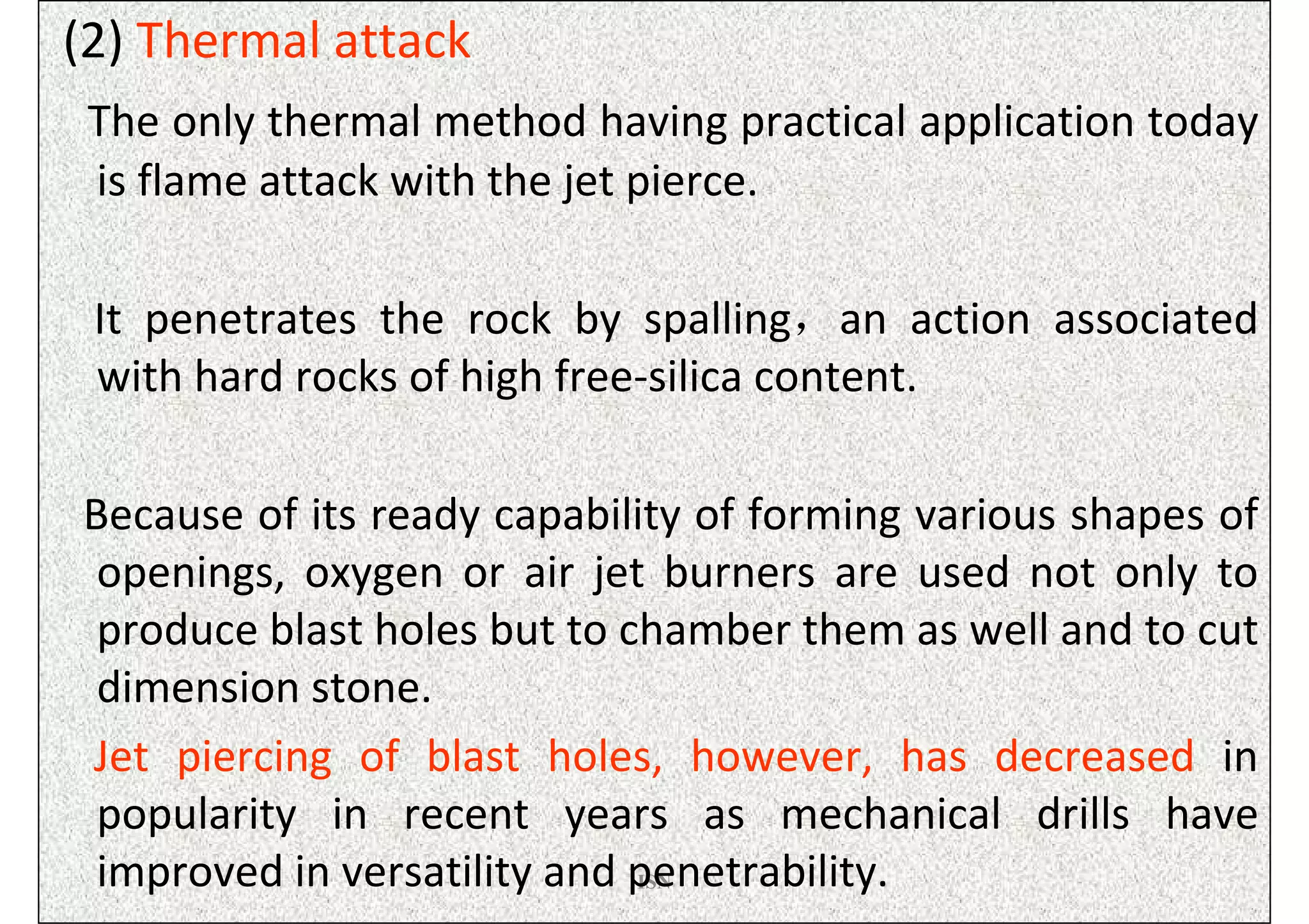 (2) Thermal attack
 The only thermal method having practical application today
 is flame attack with the jet pierce.

 It penetrates the rock by spalling，an action associated
 with hard rocks of high free-silica content.

Because of its ready capability of forming various shapes of
 openings, oxygen or air jet burners are used not only to
 produce blast holes but to chamber them as well and to cut
 dimension stone.
Jet piercing of blast holes, however, has decreased in
 popularity in recent years as mechanical drills have
 improved in versatility and penetrability.
                             ISN
 