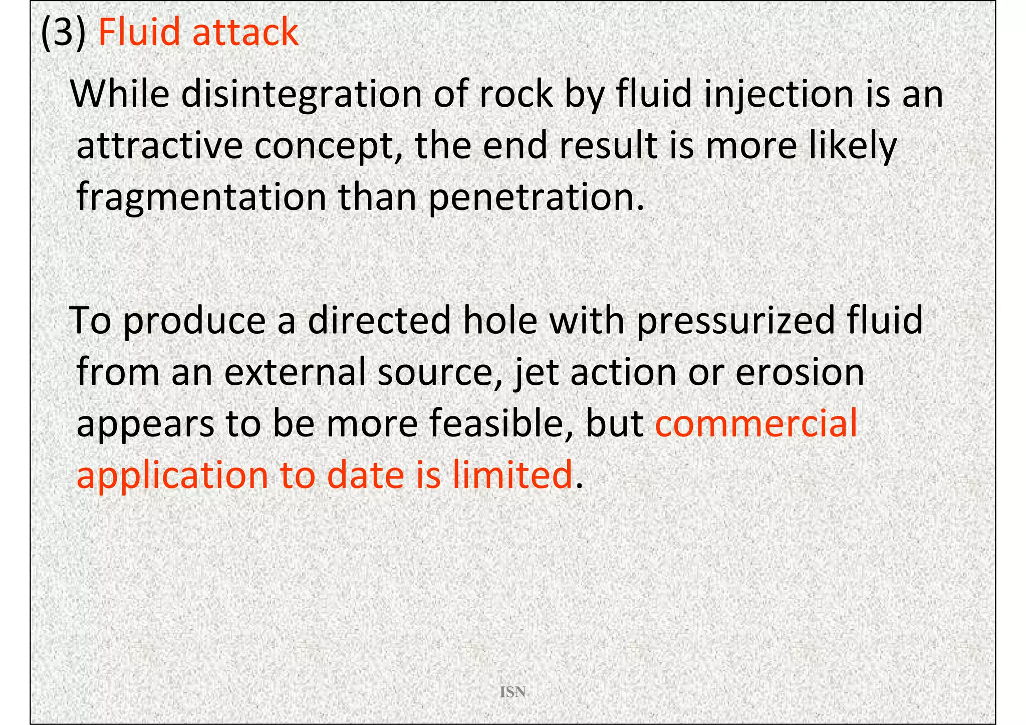 (3) Fluid attack
  While disintegration of rock by fluid injection is an
  attractive concept, the end result is more likely
  fragmentation than penetration.

 To produce a directed hole with pressurized fluid
 from an external source, jet action or erosion
 appears to be more feasible, but commercial
 application to date is limited.



                           ISN
 