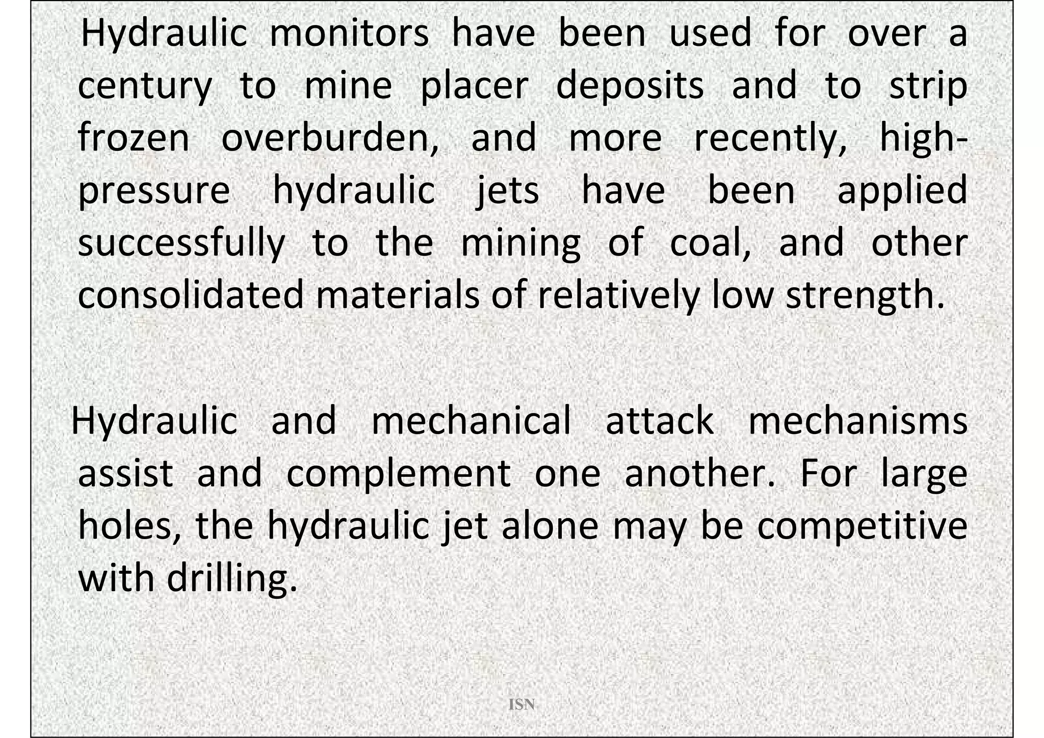 Hydraulic monitors have been used for over a
century to mine placer deposits and to strip
frozen overburden, and more recently, high-
pressure hydraulic jets have been applied
successfully to the mining of coal, and other
consolidated materials of relatively low strength.

Hydraulic and mechanical attack mechanisms
assist and complement one another. For large
holes, the hydraulic jet alone may be competitive
with drilling.

                        ISN
 