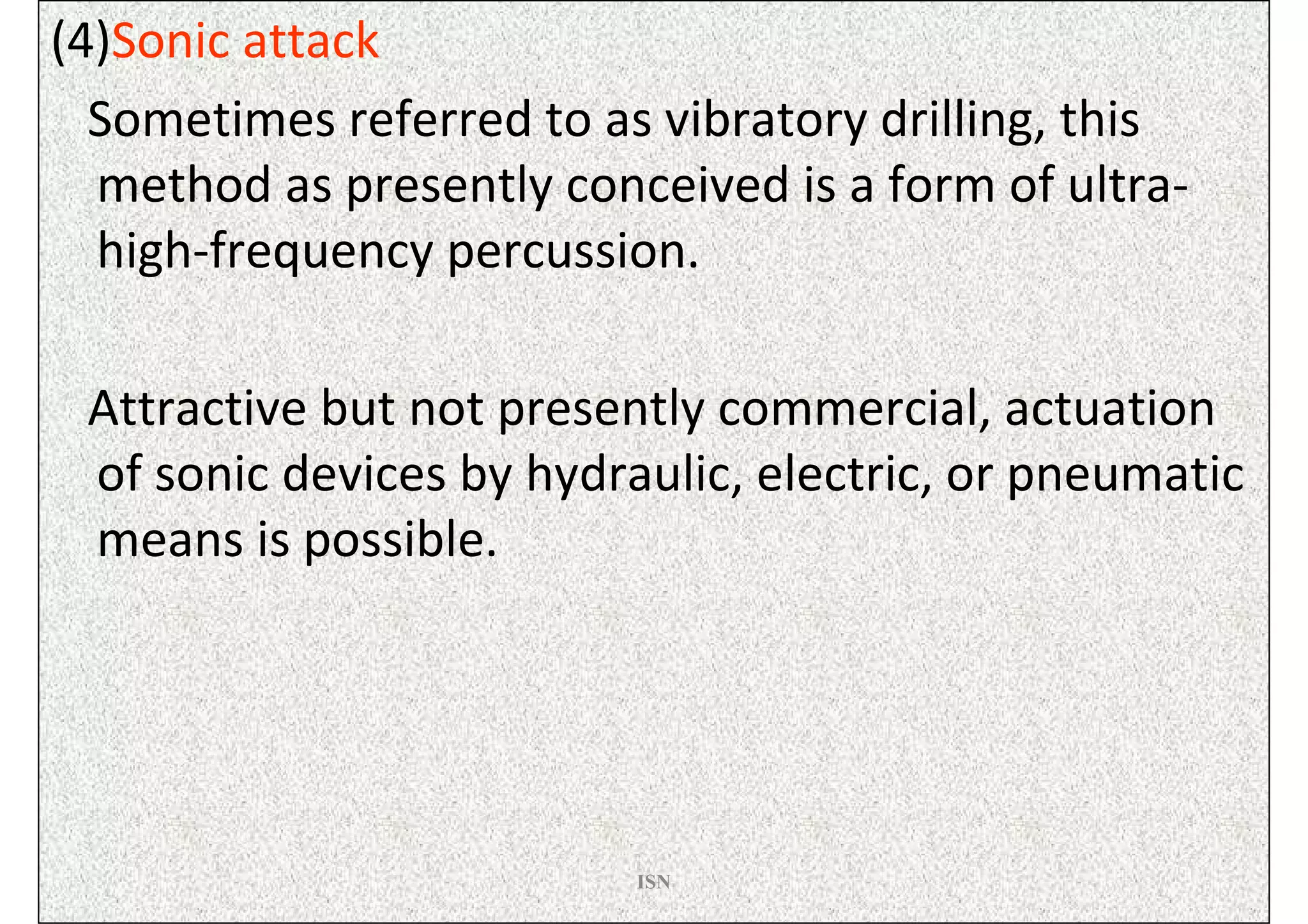 (4)Sonic attack
  Sometimes referred to as vibratory drilling, this
  method as presently conceived is a form of ultra-
  high-frequency percussion.

 Attractive but not presently commercial, actuation
 of sonic devices by hydraulic, electric, or pneumatic
 means is possible.




                          ISN
 