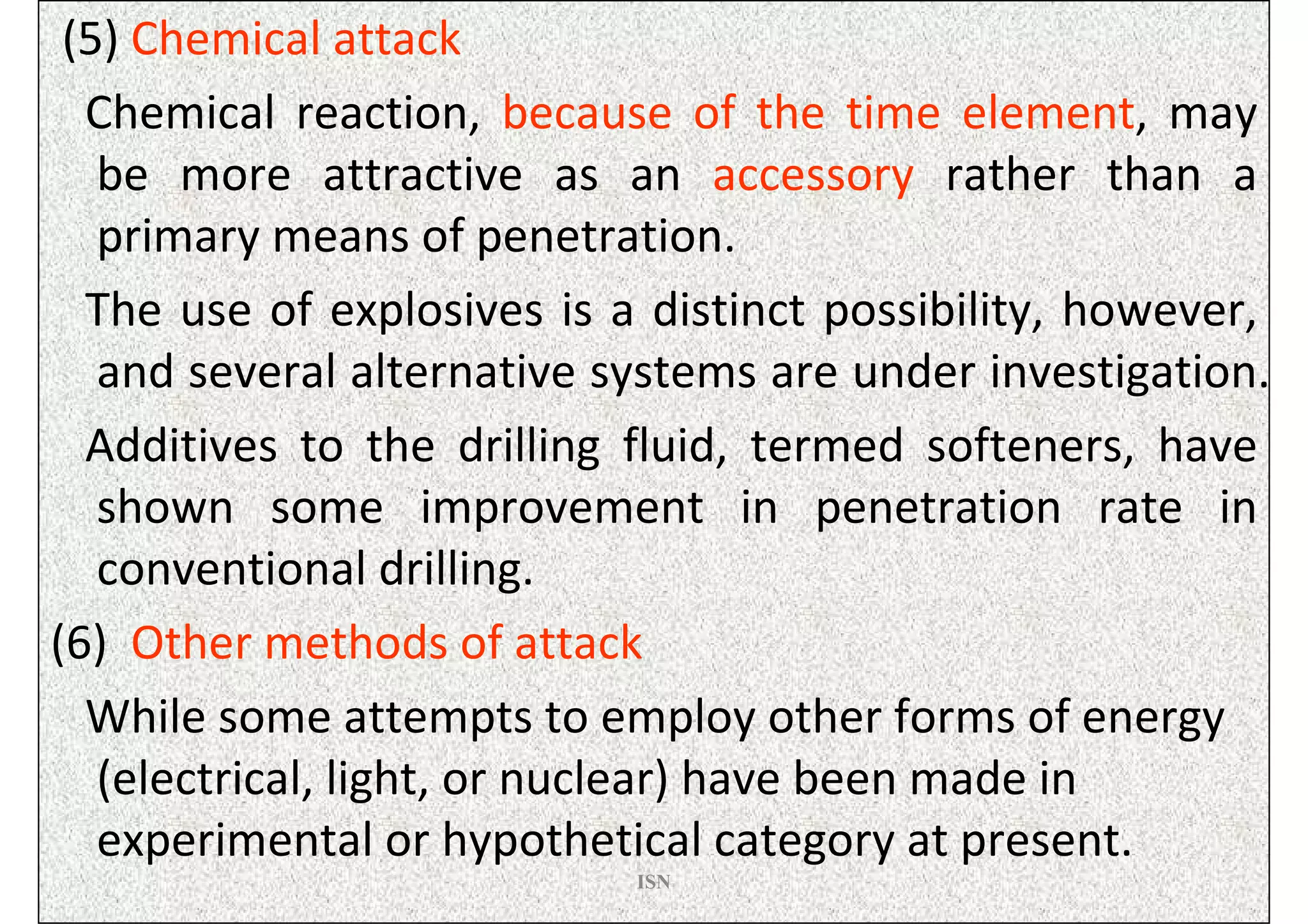 (5) Chemical attack
  Chemical reaction, because of the time element, may
   be more attractive as an accessory rather than a
   primary means of penetration.
  The use of explosives is a distinct possibility, however,
   and several alternative systems are under investigation.
  Additives to the drilling fluid, termed softeners, have
   shown some improvement in penetration rate in
   conventional drilling.
(6) Other methods of attack
  While some attempts to employ other forms of energy
   (electrical, light, or nuclear) have been made in
   experimental or hypothetical category at present.
                            ISN
 
