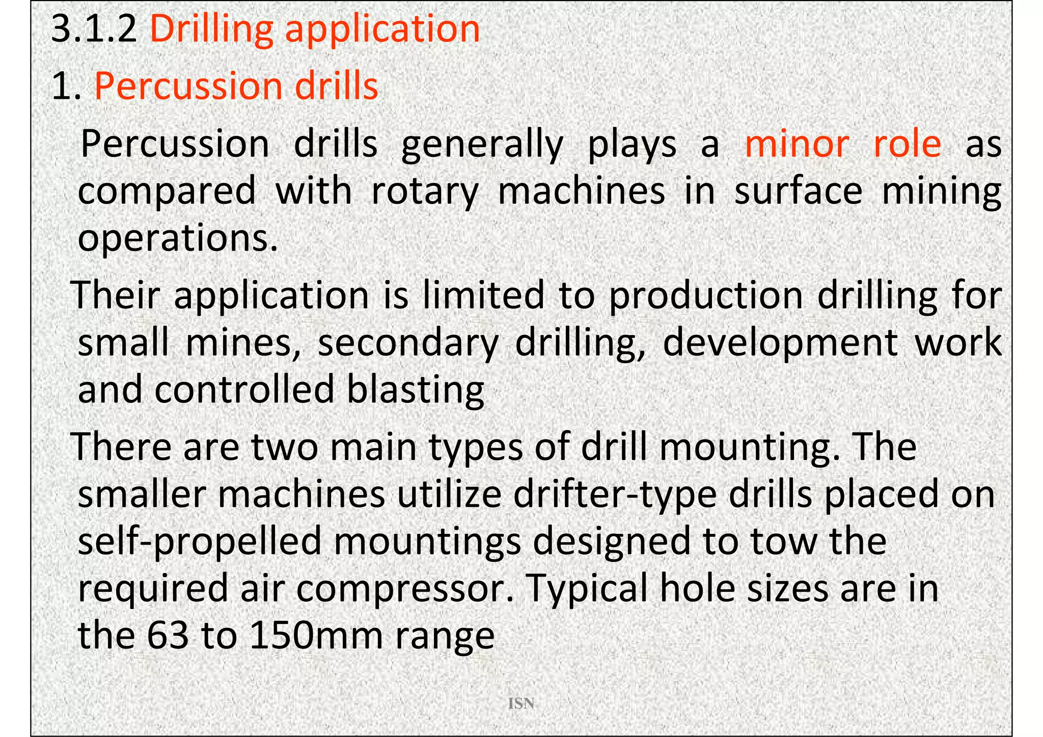 3.1.2 Drilling application
1. Percussion drills
  Percussion drills generally plays a minor role as
 compared with rotary machines in surface mining
 operations.
 Their application is limited to production drilling for
 small mines, secondary drilling, development work
 and controlled blasting
 There are two main types of drill mounting. The
 smaller machines utilize drifter-type drills placed on
 self-propelled mountings designed to tow the
 required air compressor. Typical hole sizes are in
 the 63 to 150mm range
                          ISN
 