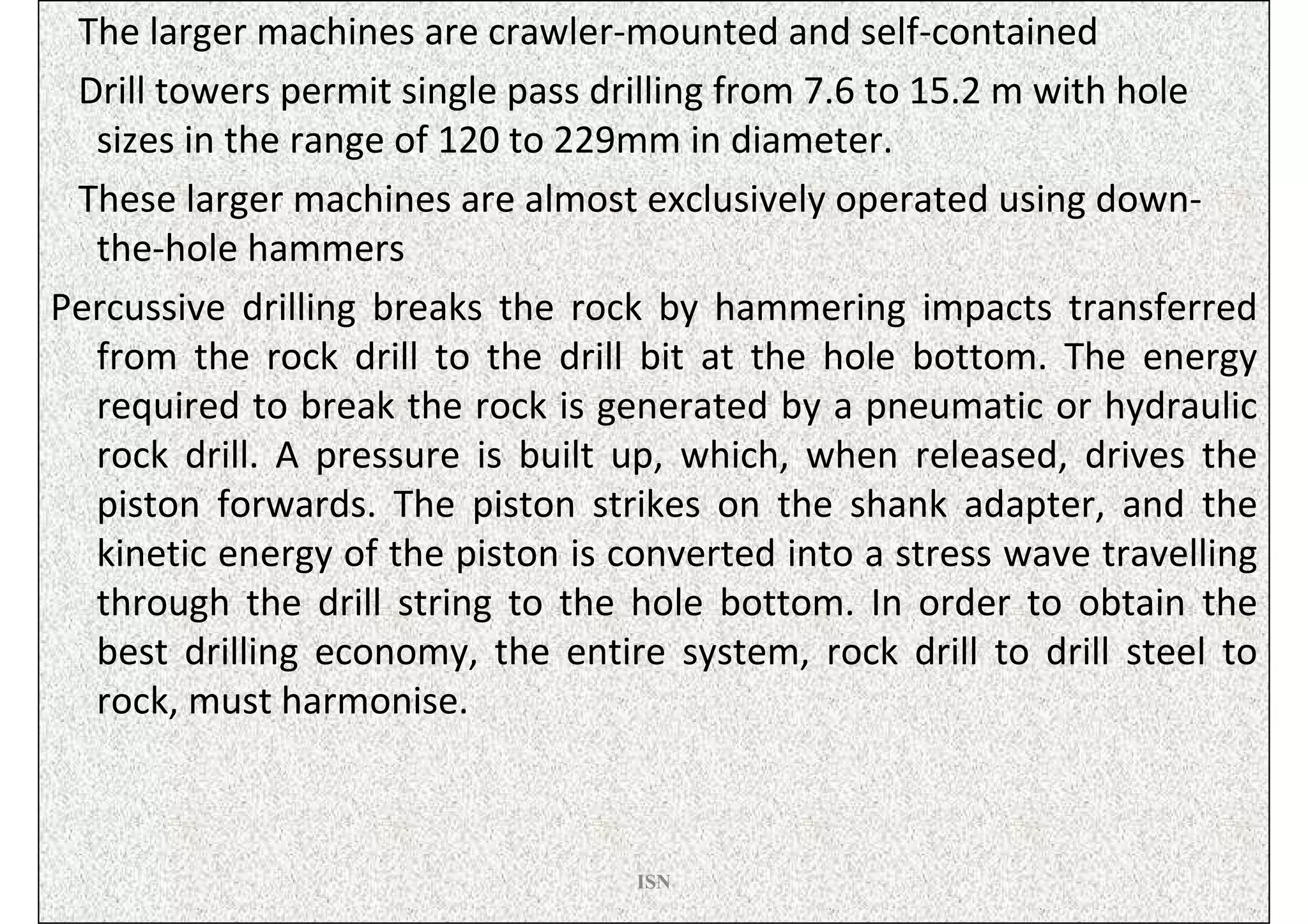 The larger machines are crawler-mounted and self-contained
 Drill towers permit single pass drilling from 7.6 to 15.2 m with hole
  sizes in the range of 120 to 229mm in diameter.
 These larger machines are almost exclusively operated using down-
  the-hole hammers
Percussive drilling breaks the rock by hammering impacts transferred
  from the rock drill to the drill bit at the hole bottom. The energy
  required to break the rock is generated by a pneumatic or hydraulic
  rock drill. A pressure is built up, which, when released, drives the
  piston forwards. The piston strikes on the shank adapter, and the
  kinetic energy of the piston is converted into a stress wave travelling
  through the drill string to the hole bottom. In order to obtain the
  best drilling economy, the entire system, rock drill to drill steel to
  rock, must harmonise.



                                   ISN
 