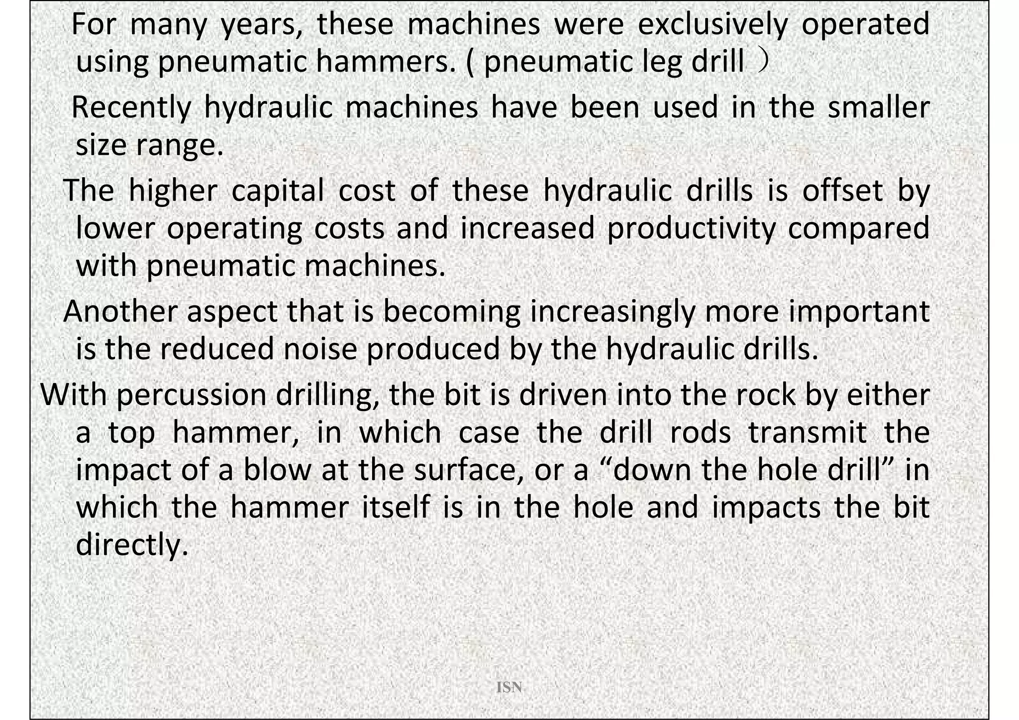 For many years, these machines were exclusively operated
  using pneumatic hammers. ( pneumatic leg drill ）
 Recently hydraulic machines have been used in the smaller
  size range.
 The higher capital cost of these hydraulic drills is offset by
  lower operating costs and increased productivity compared
  with pneumatic machines.
 Another aspect that is becoming increasingly more important
  is the reduced noise produced by the hydraulic drills.
With percussion drilling, the bit is driven into the rock by either
  a top hammer, in which case the drill rods transmit the
  impact of a blow at the surface, or a “down the hole drill” in
  which the hammer itself is in the hole and impacts the bit
  directly.


                                  ISN
 