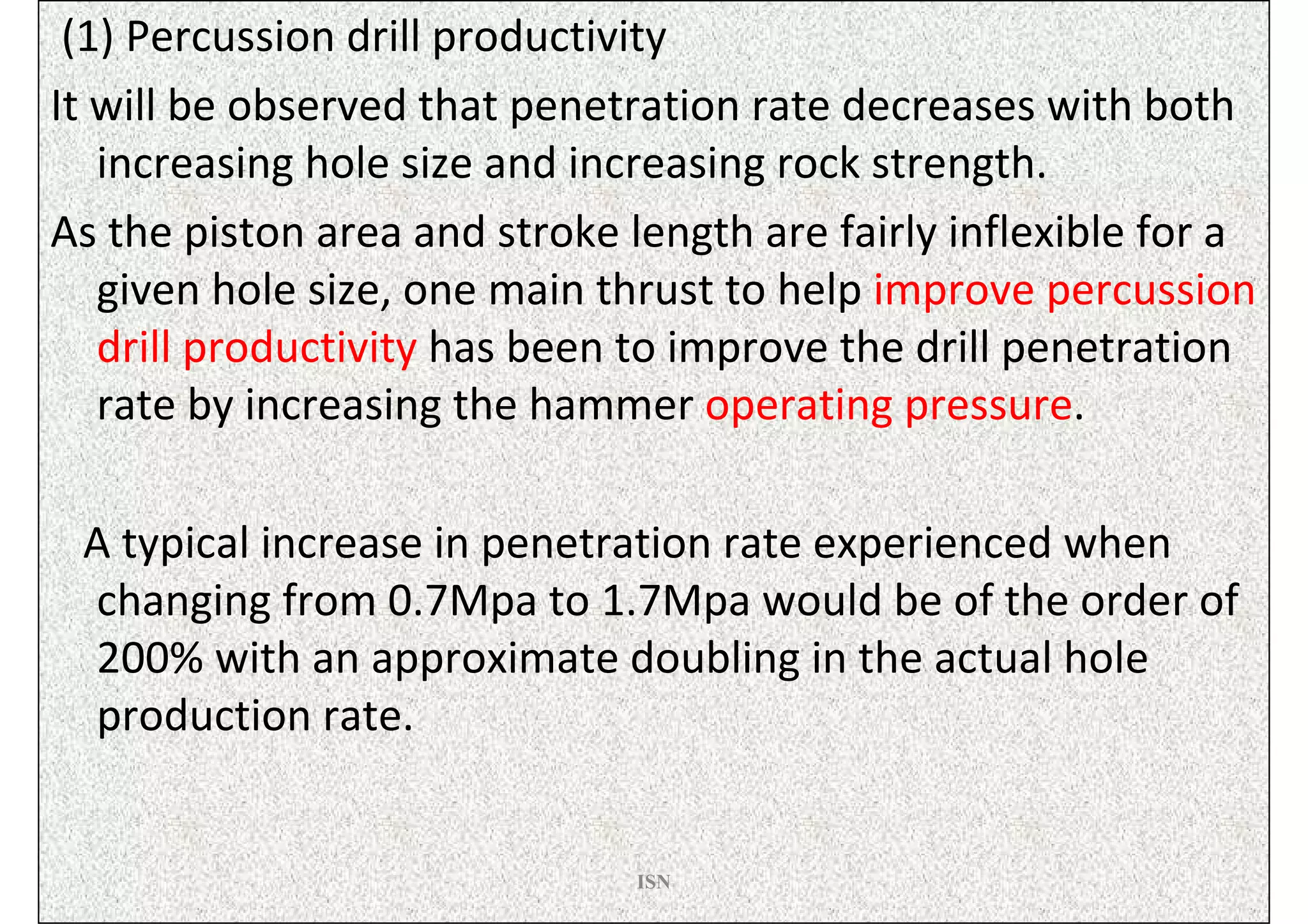 (1) Percussion drill productivity
It will be observed that penetration rate decreases with both
   increasing hole size and increasing rock strength.
As the piston area and stroke length are fairly inflexible for a
   given hole size, one main thrust to help improve percussion
   drill productivity has been to improve the drill penetration
   rate by increasing the hammer operating pressure.

 A typical increase in penetration rate experienced when
 changing from 0.7Mpa to 1.7Mpa would be of the order of
 200% with an approximate doubling in the actual hole
 production rate.


                               ISN
 