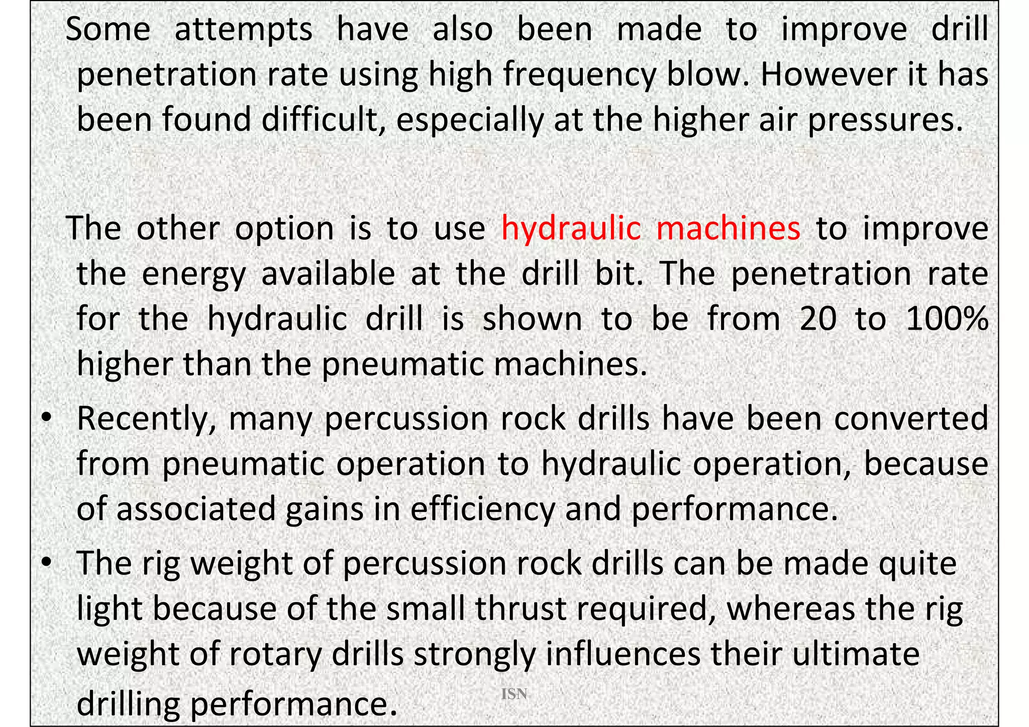 Some attempts have also been made to improve drill
  penetration rate using high frequency blow. However it has
  been found difficult, especially at the higher air pressures.

  The other option is to use hydraulic machines to improve
   the energy available at the drill bit. The penetration rate
   for the hydraulic drill is shown to be from 20 to 100%
   higher than the pneumatic machines.
• Recently, many percussion rock drills have been converted
   from pneumatic operation to hydraulic operation, because
   of associated gains in efficiency and performance.
• The rig weight of percussion rock drills can be made quite
   light because of the small thrust required, whereas the rig
   weight of rotary drills strongly influences their ultimate
   drilling performance.         ISN
 
