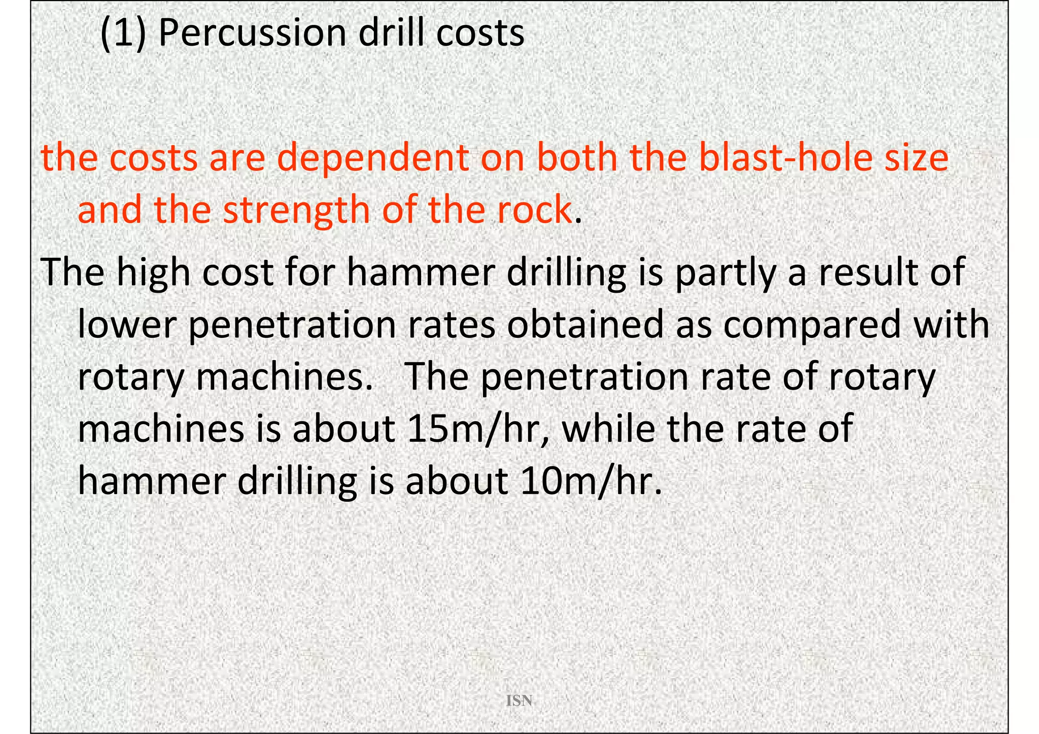 (1) Percussion drill costs

the costs are dependent on both the blast-hole size
  and the strength of the rock.
The high cost for hammer drilling is partly a result of
  lower penetration rates obtained as compared with
  rotary machines. The penetration rate of rotary
  machines is about 15m/hr, while the rate of
  hammer drilling is about 10m/hr.



                           ISN
 