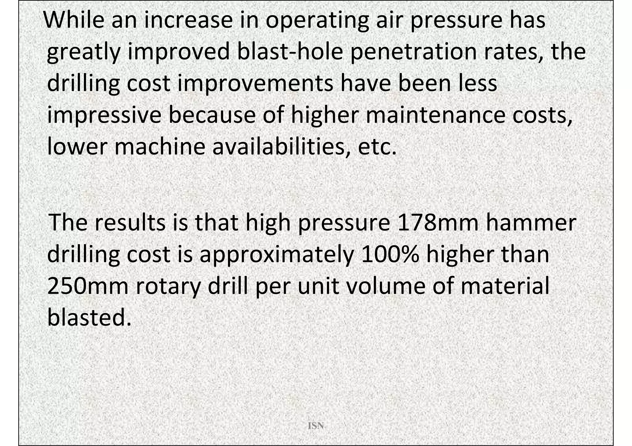 While an increase in operating air pressure has
greatly improved blast-hole penetration rates, the
drilling cost improvements have been less
impressive because of higher maintenance costs,
lower machine availabilities, etc.

The results is that high pressure 178mm hammer
drilling cost is approximately 100% higher than
250mm rotary drill per unit volume of material
blasted.


                        ISN
 