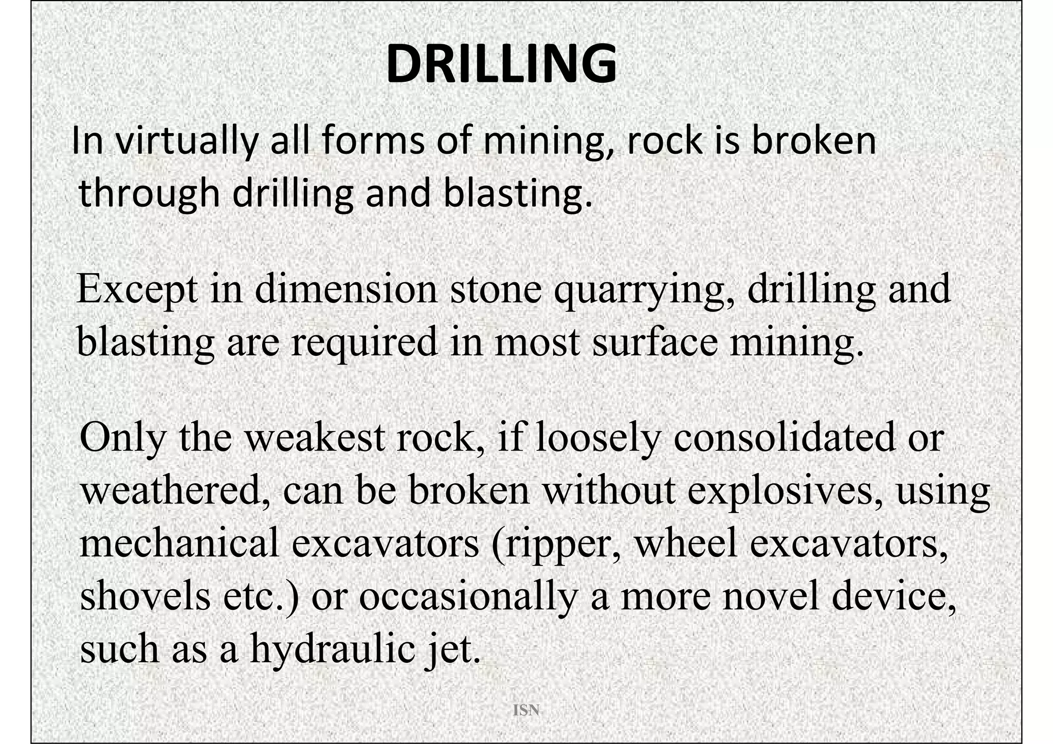 DRILLING
In virtually all forms of mining, rock is broken
 through drilling and blasting.

Except in dimension stone quarrying, drilling and
blasting are required in most surface mining.

Only the weakest rock, if loosely consolidated or
weathered, can be broken without explosives, using
mechanical excavators (ripper, wheel excavators,
shovels etc.) or occasionally a more novel device,
such as a hydraulic jet.
                          ISN
 