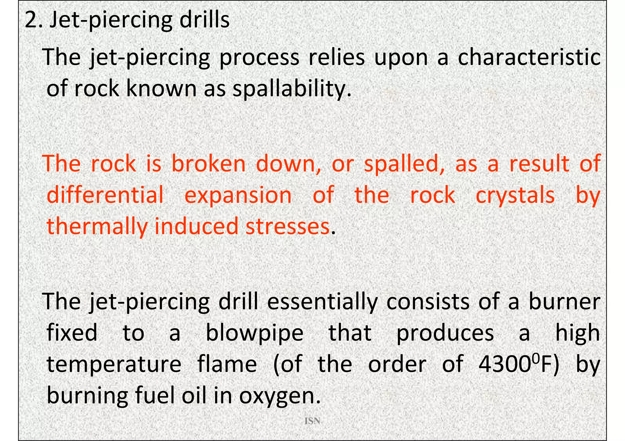 2. Jet-piercing drills
  The jet-piercing process relies upon a characteristic
  of rock known as spallability.

 The rock is broken down, or spalled, as a result of
 differential expansion of the rock crystals by
 thermally induced stresses.

 The jet-piercing drill essentially consists of a burner
 fixed to a blowpipe that produces a high
 temperature flame (of the order of 43000F) by
 burning fuel oil in oxygen.
                          ISN
 