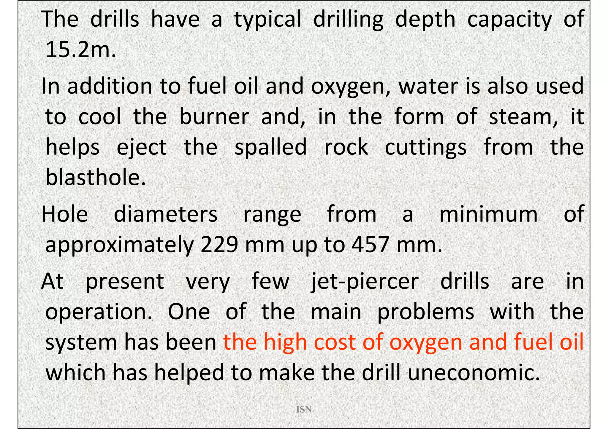 The drills have a typical drilling depth capacity of
 15.2m.
In addition to fuel oil and oxygen, water is also used
 to cool the burner and, in the form of steam, it
 helps eject the spalled rock cuttings from the
 blasthole.
Hole diameters range from a minimum of
 approximately 229 mm up to 457 mm.
At present very few jet-piercer drills are in
 operation. One of the main problems with the
 system has been the high cost of oxygen and fuel oil
 which has helped to make the drill uneconomic.
                         ISN
 