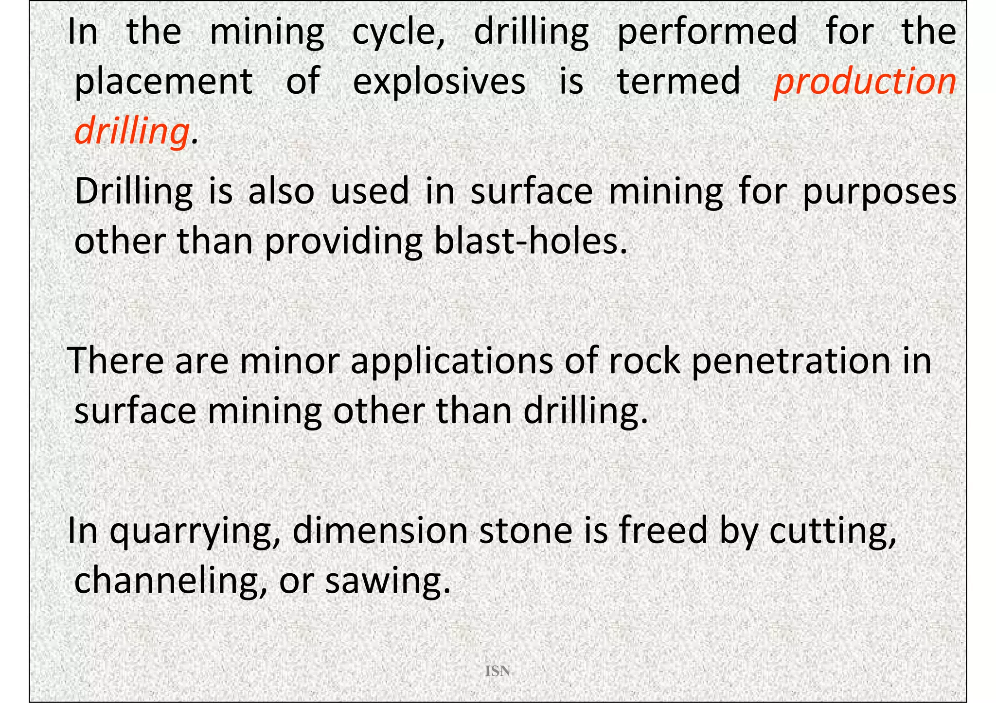 In the mining cycle, drilling performed for the
 placement of explosives is termed production
 drilling.
 Drilling is also used in surface mining for purposes
 other than providing blast-holes.

There are minor applications of rock penetration in
surface mining other than drilling.

In quarrying, dimension stone is freed by cutting,
 channeling, or sawing.
                         ISN
 