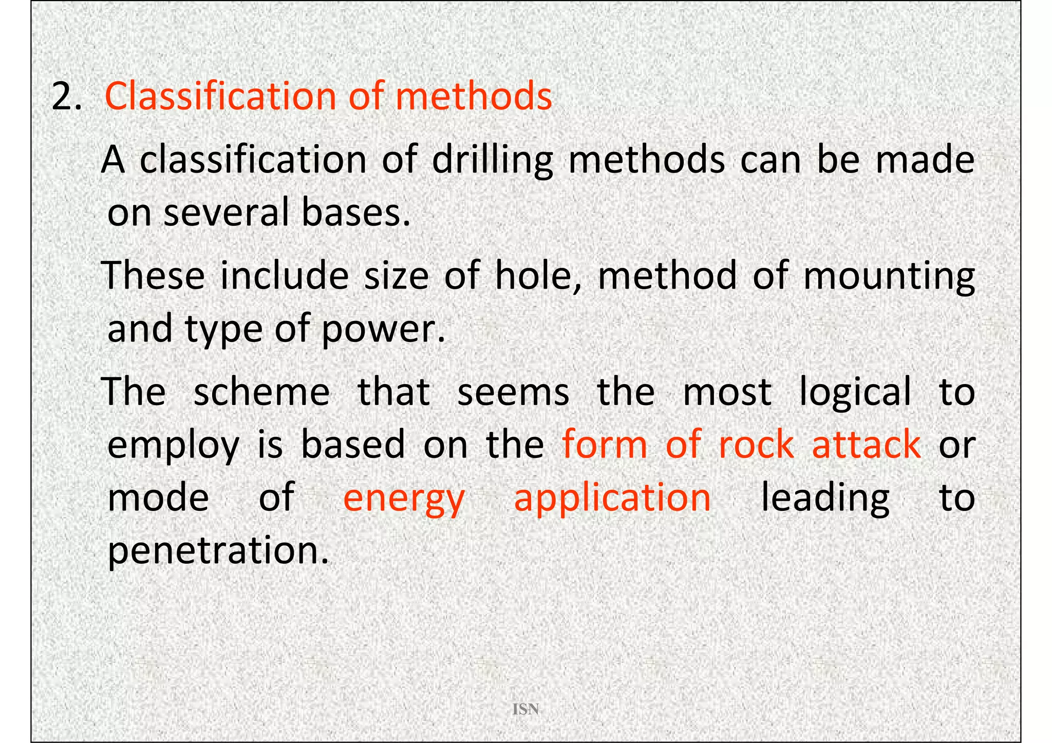 2. Classification of methods
   A classification of drilling methods can be made
   on several bases.
   These include size of hole, method of mounting
   and type of power.
   The scheme that seems the most logical to
   employ is based on the form of rock attack or
   mode of energy application leading to
   penetration.


                         ISN
 