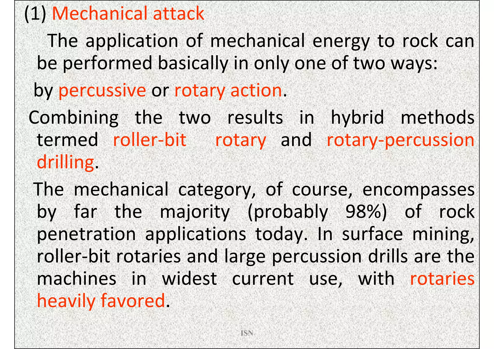 (1) Mechanical attack
   The application of mechanical energy to rock can
  be performed basically in only one of two ways:
 by percussive or rotary action.
 Combining the two results in hybrid methods
  termed roller-bit rotary and rotary-percussion
  drilling.
 The mechanical category, of course, encompasses
  by far the majority (probably 98%) of rock
  penetration applications today. In surface mining,
  roller-bit rotaries and large percussion drills are the
  machines in widest current use, with rotaries
  heavily favored.
                           ISN
 