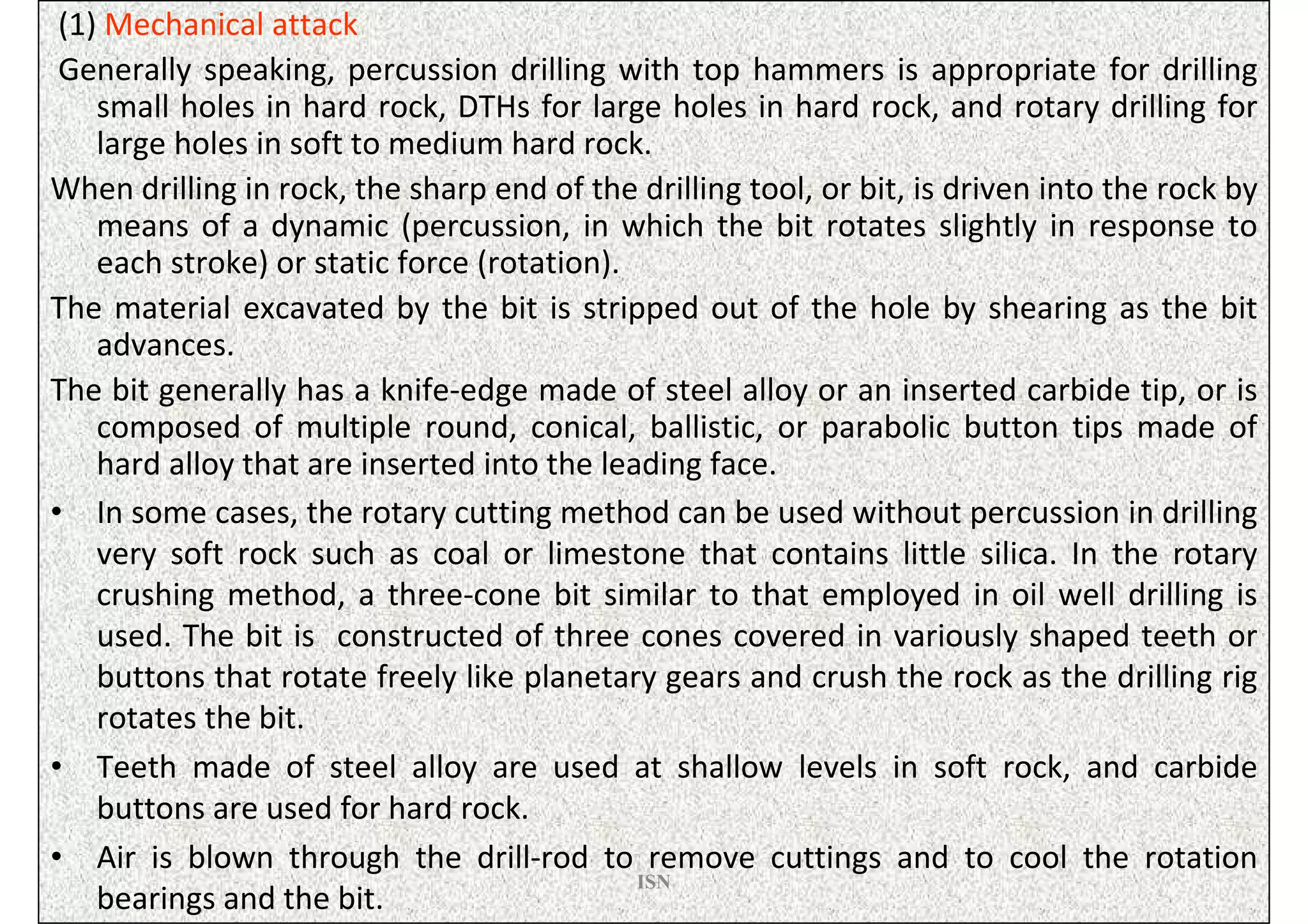 (1) Mechanical attack
 Generally speaking, percussion drilling with top hammers is appropriate for drilling
    small holes in hard rock, DTHs for large holes in hard rock, and rotary drilling for
    large holes in soft to medium hard rock.
When drilling in rock, the sharp end of the drilling tool, or bit, is driven into the rock by
    means of a dynamic (percussion, in which the bit rotates slightly in response to
    each stroke) or static force (rotation).
The material excavated by the bit is stripped out of the hole by shearing as the bit
    advances.
The bit generally has a knife-edge made of steel alloy or an inserted carbide tip, or is
    composed of multiple round, conical, ballistic, or parabolic button tips made of
    hard alloy that are inserted into the leading face.
• In some cases, the rotary cutting method can be used without percussion in drilling
    very soft rock such as coal or limestone that contains little silica. In the rotary
    crushing method, a three-cone bit similar to that employed in oil well drilling is
    used. The bit is constructed of three cones covered in variously shaped teeth or
    buttons that rotate freely like planetary gears and crush the rock as the drilling rig
    rotates the bit.
• Teeth made of steel alloy are used at shallow levels in soft rock, and carbide
    buttons are used for hard rock.
• Air is blown through the drill-rod to remove cuttings and to cool the rotation
                                             ISN
    bearings and the bit.
 