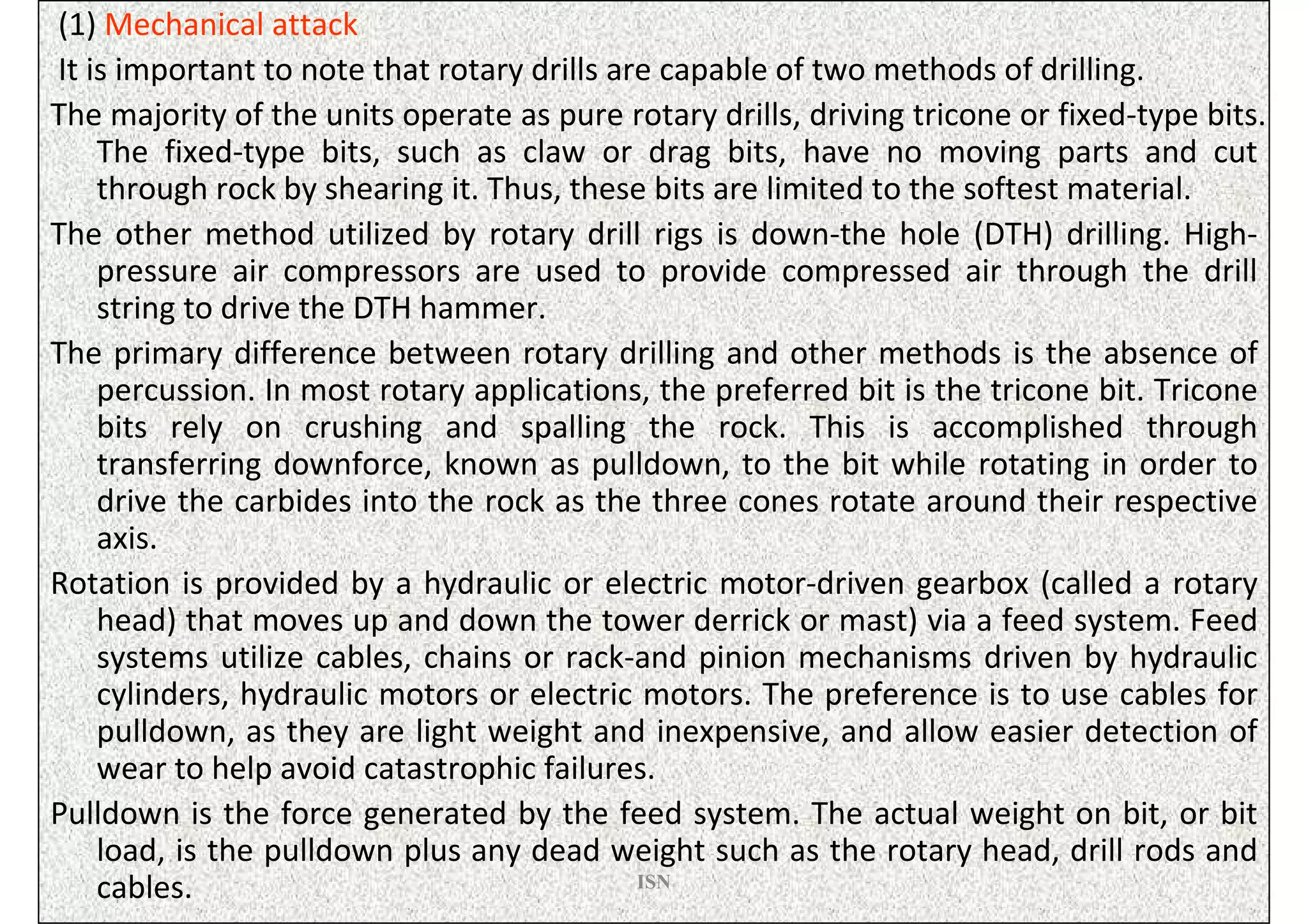 (1) Mechanical attack
It is important to note that rotary drills are capable of two methods of drilling.
The majority of the units operate as pure rotary drills, driving tricone or fixed-type bits.
    The fixed-type bits, such as claw or drag bits, have no moving parts and cut
    through rock by shearing it. Thus, these bits are limited to the softest material.
The other method utilized by rotary drill rigs is down-the hole (DTH) drilling. High-
    pressure air compressors are used to provide compressed air through the drill
    string to drive the DTH hammer.
The primary difference between rotary drilling and other methods is the absence of
    percussion. In most rotary applications, the preferred bit is the tricone bit. Tricone
    bits rely on crushing and spalling the rock. This is accomplished through
    transferring downforce, known as pulldown, to the bit while rotating in order to
    drive the carbides into the rock as the three cones rotate around their respective
    axis.
Rotation is provided by a hydraulic or electric motor-driven gearbox (called a rotary
    head) that moves up and down the tower derrick or mast) via a feed system. Feed
    systems utilize cables, chains or rack-and pinion mechanisms driven by hydraulic
    cylinders, hydraulic motors or electric motors. The preference is to use cables for
    pulldown, as they are light weight and inexpensive, and allow easier detection of
    wear to help avoid catastrophic failures.
Pulldown is the force generated by the feed system. The actual weight on bit, or bit
    load, is the pulldown plus any dead weight such as the rotary head, drill rods and
    cables.                                  ISN
 