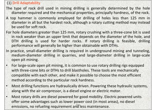 (1) Drill Adaptability
The type of rock drill used in mining drilling is generally determined by the hole
    diameter required and the mechanical properties, principally hardness, of the rock.
A top hammer is commonly employed for drilling of holes less than 125 mm in
    diameter in all but the hardest rock, although a rotary cutting method may instead
    be used for soft rock.
For hole diameters greater than 125 mm, rotary crushing with a three-cone bit is used
    in rock weaker than an upper limit that depends on the diameter of the hole, and
    DTH drilling is used for harder rocks. If rotary drilling is feasible, drilling
    performance will generally be higher than obtainable with DTHs.
In practice, small-diameter drilling is required in underground mining and tunneling,
    medium-diameter drilling in quarries, and large-diameter drilling in large-scale
    open pit mining.
• For large-scale open pit mining, it is common to use rotary drilling rigs equipped
    with three-cone bits or DTHs to drill blastholes. These tools are mechanically
    compatible with each other, and make it possible to choose the most efficient
    method according to the particular rock hardness.
• Most drilling functions are hydraulically driven. Powering these hydraulic systems,
    along with the air compressor, is a diesel engine or electric motor.
• Most rotary drills are diesel powered for good mobility. Electric powered units
    offer some advantages such as lower power cost (in most areas), no diesel
                                             ISN
    emissions, no refueling requirement and less maintenance.
 